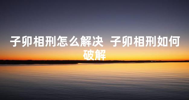 子卯相刑怎么解决  子卯相刑如何破解